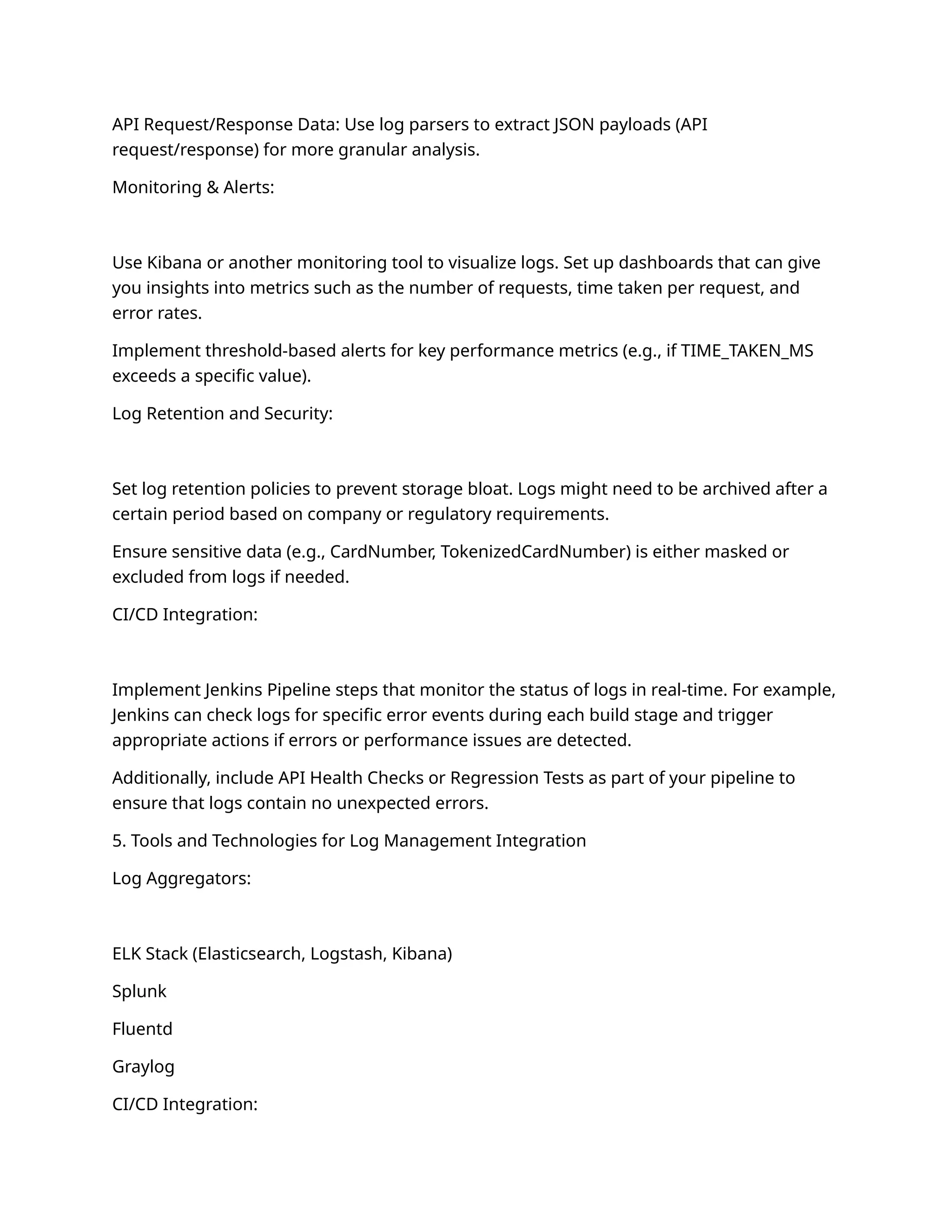 API Request/Response Data: Use log parsers to extract JSON payloads (API
request/response) for more granular analysis.
Monitoring & Alerts:
Use Kibana or another monitoring tool to visualize logs. Set up dashboards that can give
you insights into metrics such as the number of requests, time taken per request, and
error rates.
Implement threshold-based alerts for key performance metrics (e.g., if TIME_TAKEN_MS
exceeds a specific value).
Log Retention and Security:
Set log retention policies to prevent storage bloat. Logs might need to be archived after a
certain period based on company or regulatory requirements.
Ensure sensitive data (e.g., CardNumber, TokenizedCardNumber) is either masked or
excluded from logs if needed.
CI/CD Integration:
Implement Jenkins Pipeline steps that monitor the status of logs in real-time. For example,
Jenkins can check logs for specific error events during each build stage and trigger
appropriate actions if errors or performance issues are detected.
Additionally, include API Health Checks or Regression Tests as part of your pipeline to
ensure that logs contain no unexpected errors.
5. Tools and Technologies for Log Management Integration
Log Aggregators:
ELK Stack (Elasticsearch, Logstash, Kibana)
Splunk
Fluentd
Graylog
CI/CD Integration:
 