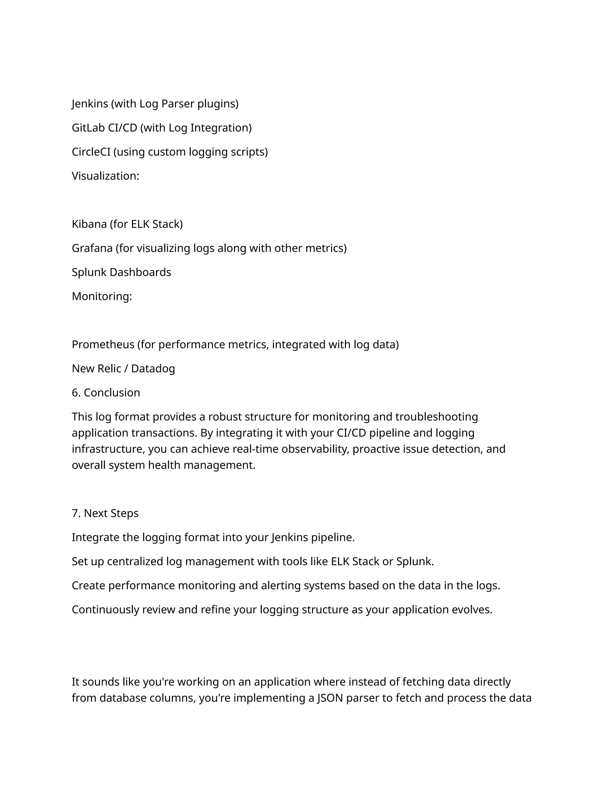 Jenkins (with Log Parser plugins)
GitLab CI/CD (with Log Integration)
CircleCI (using custom logging scripts)
Visualization:
Kibana (for ELK Stack)
Grafana (for visualizing logs along with other metrics)
Splunk Dashboards
Monitoring:
Prometheus (for performance metrics, integrated with log data)
New Relic / Datadog
6. Conclusion
This log format provides a robust structure for monitoring and troubleshooting
application transactions. By integrating it with your CI/CD pipeline and logging
infrastructure, you can achieve real-time observability, proactive issue detection, and
overall system health management.
7. Next Steps
Integrate the logging format into your Jenkins pipeline.
Set up centralized log management with tools like ELK Stack or Splunk.
Create performance monitoring and alerting systems based on the data in the logs.
Continuously review and refine your logging structure as your application evolves.
It sounds like you're working on an application where instead of fetching data directly
from database columns, you're implementing a JSON parser to fetch and process the data
 