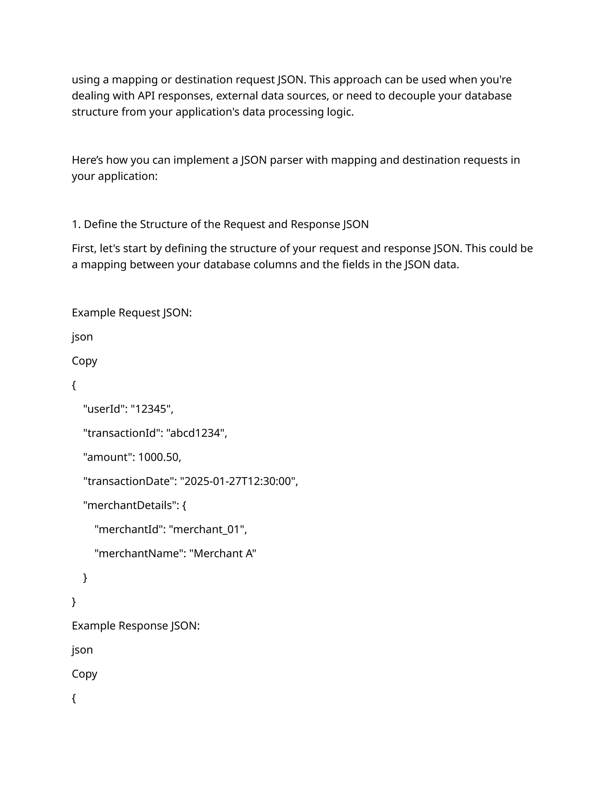 using a mapping or destination request JSON. This approach can be used when you're
dealing with API responses, external data sources, or need to decouple your database
structure from your application's data processing logic.
Here’s how you can implement a JSON parser with mapping and destination requests in
your application:
1. Define the Structure of the Request and Response JSON
First, let's start by defining the structure of your request and response JSON. This could be
a mapping between your database columns and the fields in the JSON data.
Example Request JSON:
json
Copy
{
"userId": "12345",
"transactionId": "abcd1234",
"amount": 1000.50,
"transactionDate": "2025-01-27T12:30:00",
"merchantDetails": {
"merchantId": "merchant_01",
"merchantName": "Merchant A"
}
}
Example Response JSON:
json
Copy
{
 
