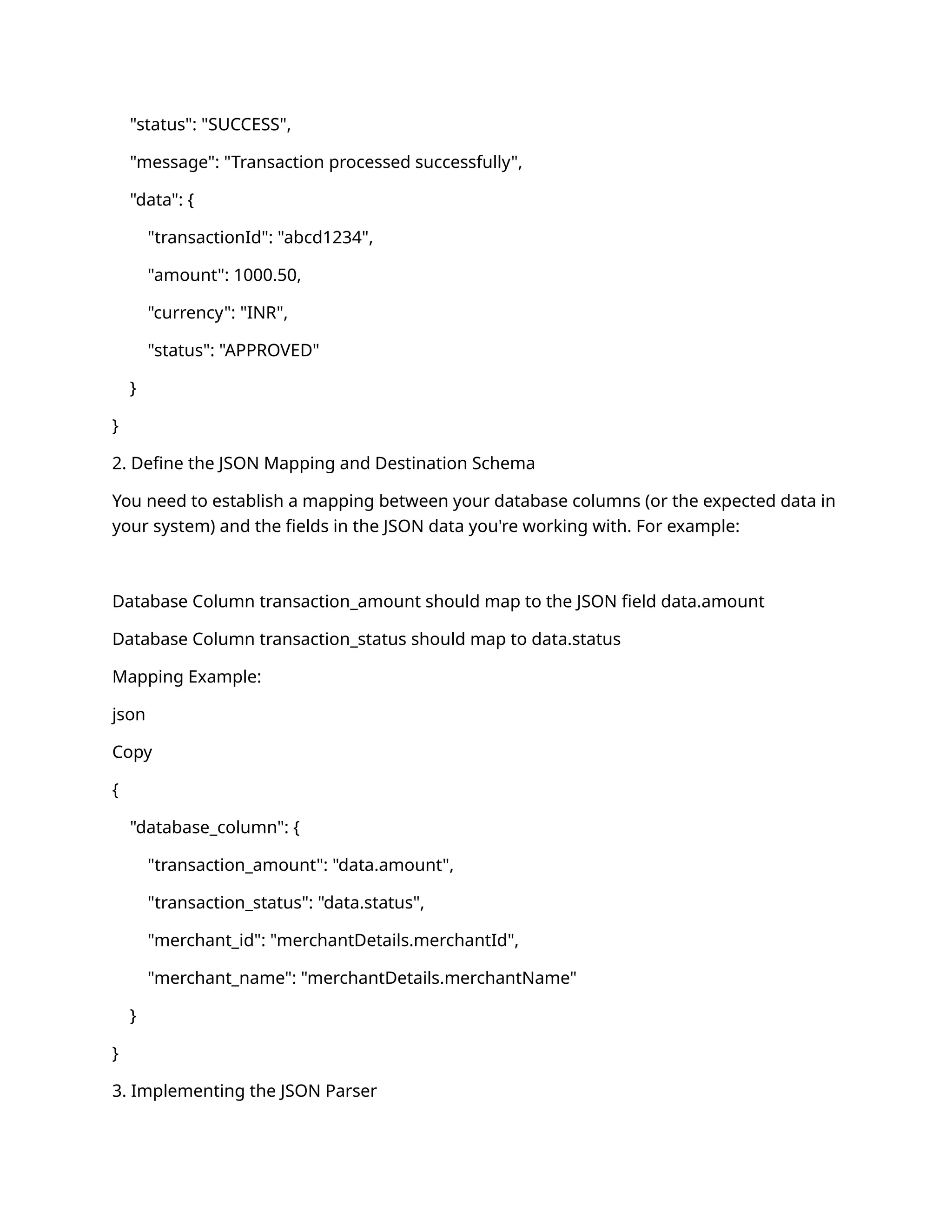 "status": "SUCCESS",
"message": "Transaction processed successfully",
"data": {
"transactionId": "abcd1234",
"amount": 1000.50,
"currency": "INR",
"status": "APPROVED"
}
}
2. Define the JSON Mapping and Destination Schema
You need to establish a mapping between your database columns (or the expected data in
your system) and the fields in the JSON data you're working with. For example:
Database Column transaction_amount should map to the JSON field data.amount
Database Column transaction_status should map to data.status
Mapping Example:
json
Copy
{
"database_column": {
"transaction_amount": "data.amount",
"transaction_status": "data.status",
"merchant_id": "merchantDetails.merchantId",
"merchant_name": "merchantDetails.merchantName"
}
}
3. Implementing the JSON Parser
 