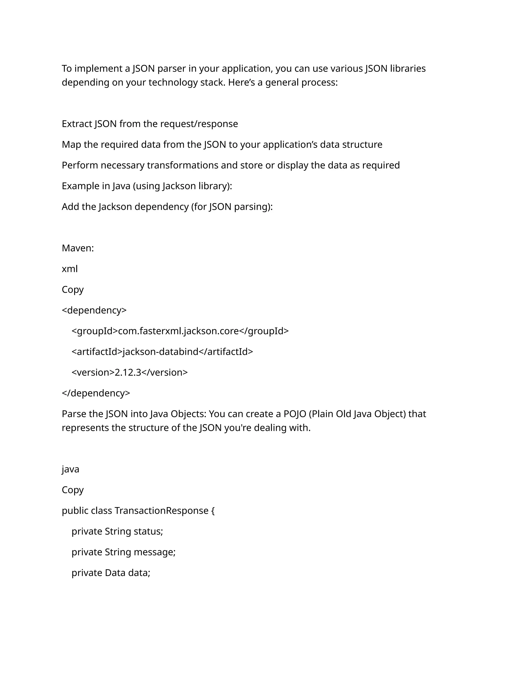 To implement a JSON parser in your application, you can use various JSON libraries
depending on your technology stack. Here’s a general process:
Extract JSON from the request/response
Map the required data from the JSON to your application’s data structure
Perform necessary transformations and store or display the data as required
Example in Java (using Jackson library):
Add the Jackson dependency (for JSON parsing):
Maven:
xml
Copy
<dependency>
<groupId>com.fasterxml.jackson.core</groupId>
<artifactId>jackson-databind</artifactId>
<version>2.12.3</version>
</dependency>
Parse the JSON into Java Objects: You can create a POJO (Plain Old Java Object) that
represents the structure of the JSON you're dealing with.
java
Copy
public class TransactionResponse {
private String status;
private String message;
private Data data;
 