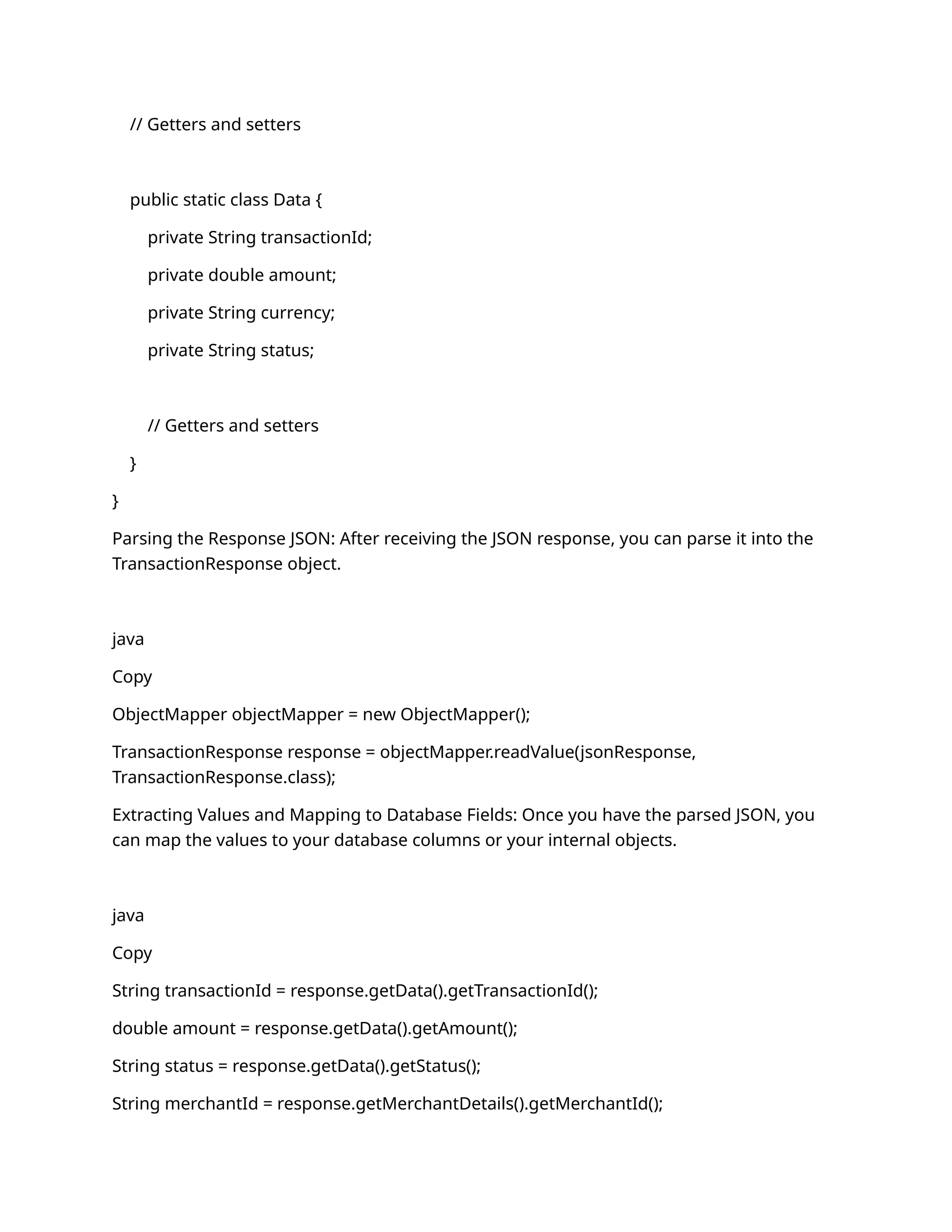 // Getters and setters
public static class Data {
private String transactionId;
private double amount;
private String currency;
private String status;
// Getters and setters
}
}
Parsing the Response JSON: After receiving the JSON response, you can parse it into the
TransactionResponse object.
java
Copy
ObjectMapper objectMapper = new ObjectMapper();
TransactionResponse response = objectMapper.readValue(jsonResponse,
TransactionResponse.class);
Extracting Values and Mapping to Database Fields: Once you have the parsed JSON, you
can map the values to your database columns or your internal objects.
java
Copy
String transactionId = response.getData().getTransactionId();
double amount = response.getData().getAmount();
String status = response.getData().getStatus();
String merchantId = response.getMerchantDetails().getMerchantId();
 