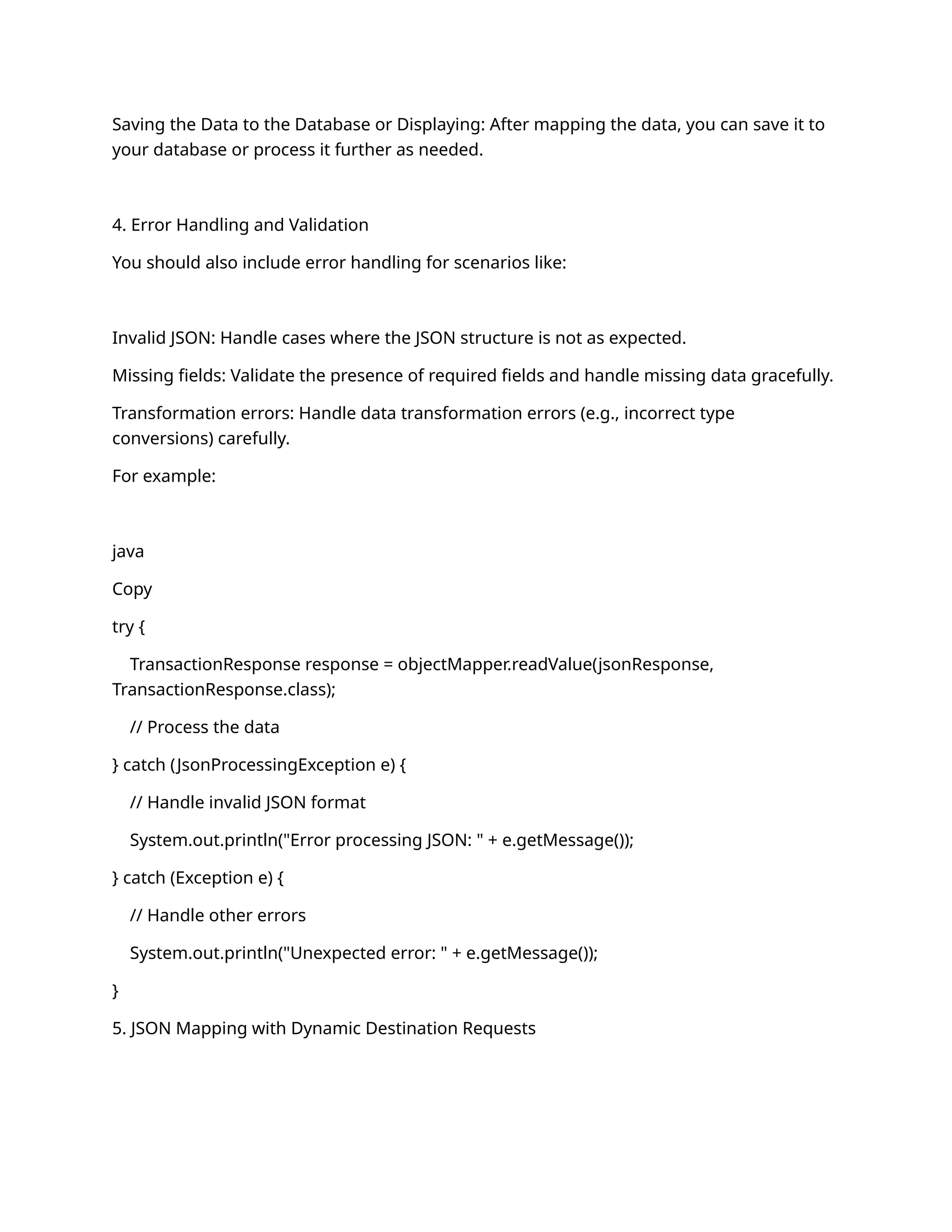 Saving the Data to the Database or Displaying: After mapping the data, you can save it to
your database or process it further as needed.
4. Error Handling and Validation
You should also include error handling for scenarios like:
Invalid JSON: Handle cases where the JSON structure is not as expected.
Missing fields: Validate the presence of required fields and handle missing data gracefully.
Transformation errors: Handle data transformation errors (e.g., incorrect type
conversions) carefully.
For example:
java
Copy
try {
TransactionResponse response = objectMapper.readValue(jsonResponse,
TransactionResponse.class);
// Process the data
} catch (JsonProcessingException e) {
// Handle invalid JSON format
System.out.println("Error processing JSON: " + e.getMessage());
} catch (Exception e) {
// Handle other errors
System.out.println("Unexpected error: " + e.getMessage());
}
5. JSON Mapping with Dynamic Destination Requests
 