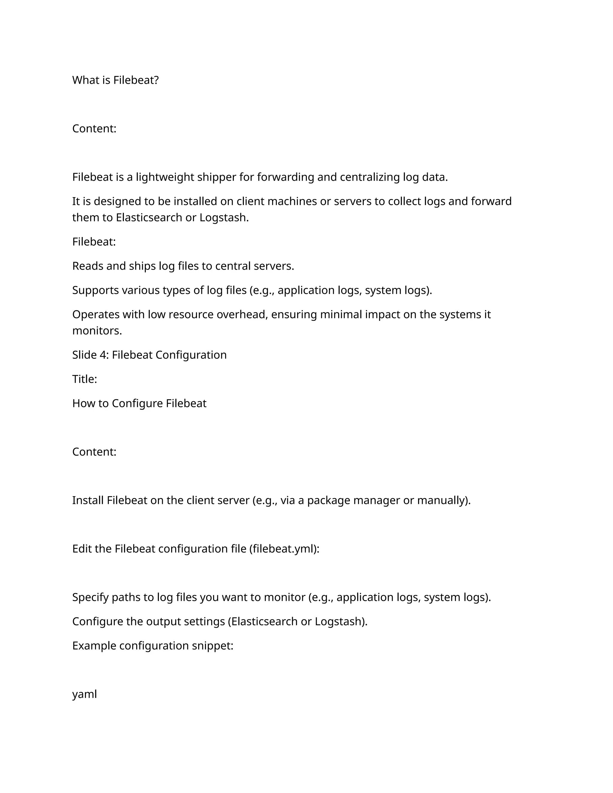 What is Filebeat?
Content:
Filebeat is a lightweight shipper for forwarding and centralizing log data.
It is designed to be installed on client machines or servers to collect logs and forward
them to Elasticsearch or Logstash.
Filebeat:
Reads and ships log files to central servers.
Supports various types of log files (e.g., application logs, system logs).
Operates with low resource overhead, ensuring minimal impact on the systems it
monitors.
Slide 4: Filebeat Configuration
Title:
How to Configure Filebeat
Content:
Install Filebeat on the client server (e.g., via a package manager or manually).
Edit the Filebeat configuration file (filebeat.yml):
Specify paths to log files you want to monitor (e.g., application logs, system logs).
Configure the output settings (Elasticsearch or Logstash).
Example configuration snippet:
yaml
 