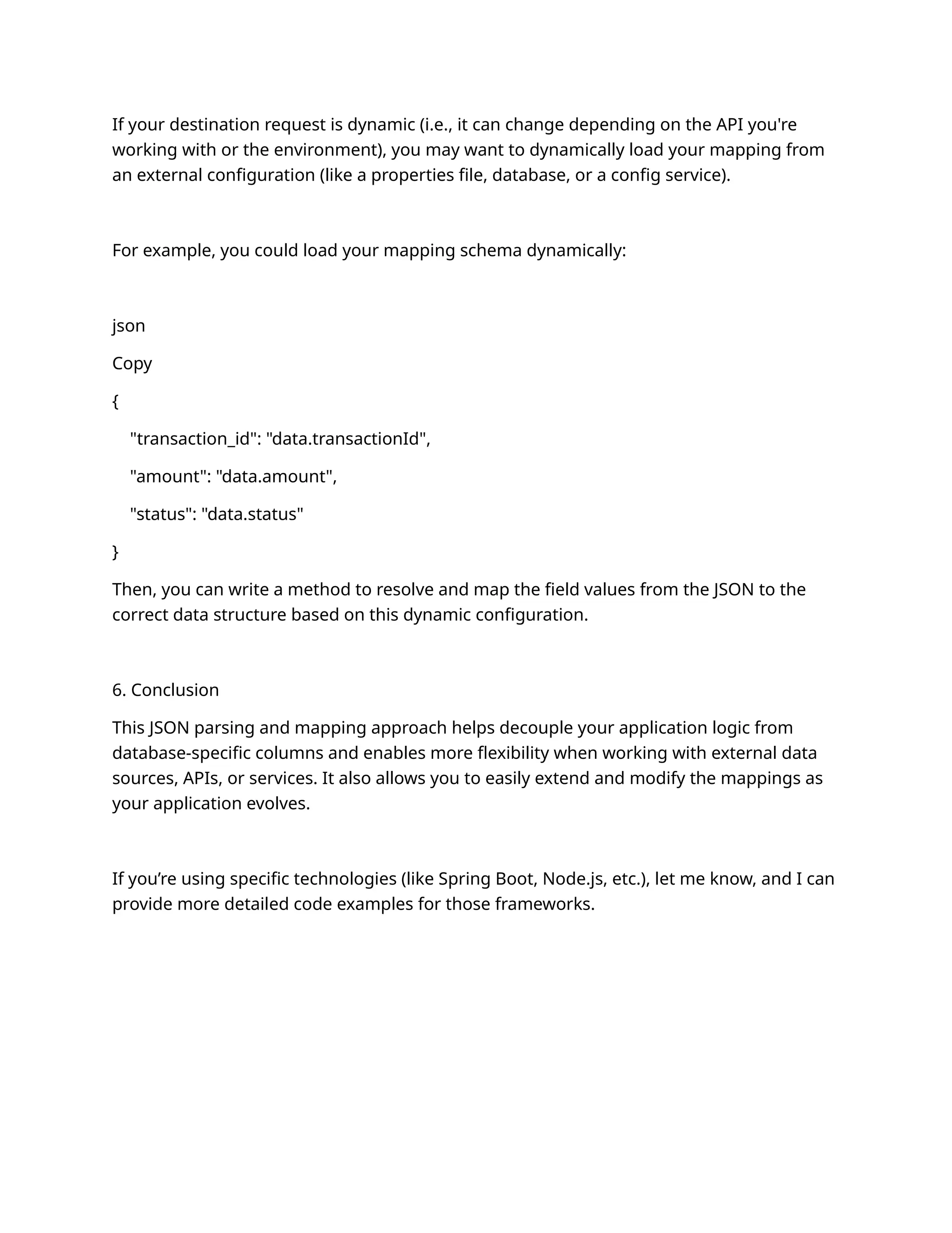 If your destination request is dynamic (i.e., it can change depending on the API you're
working with or the environment), you may want to dynamically load your mapping from
an external configuration (like a properties file, database, or a config service).
For example, you could load your mapping schema dynamically:
json
Copy
{
"transaction_id": "data.transactionId",
"amount": "data.amount",
"status": "data.status"
}
Then, you can write a method to resolve and map the field values from the JSON to the
correct data structure based on this dynamic configuration.
6. Conclusion
This JSON parsing and mapping approach helps decouple your application logic from
database-specific columns and enables more flexibility when working with external data
sources, APIs, or services. It also allows you to easily extend and modify the mappings as
your application evolves.
If you’re using specific technologies (like Spring Boot, Node.js, etc.), let me know, and I can
provide more detailed code examples for those frameworks.
 