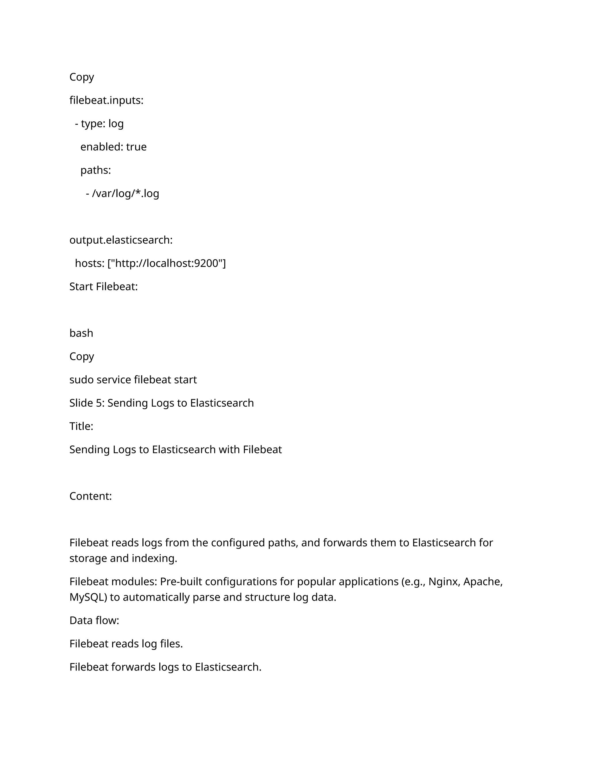 Copy
filebeat.inputs:
- type: log
enabled: true
paths:
- /var/log/*.log
output.elasticsearch:
hosts: ["http://localhost:9200"]
Start Filebeat:
bash
Copy
sudo service filebeat start
Slide 5: Sending Logs to Elasticsearch
Title:
Sending Logs to Elasticsearch with Filebeat
Content:
Filebeat reads logs from the configured paths, and forwards them to Elasticsearch for
storage and indexing.
Filebeat modules: Pre-built configurations for popular applications (e.g., Nginx, Apache,
MySQL) to automatically parse and structure log data.
Data flow:
Filebeat reads log files.
Filebeat forwards logs to Elasticsearch.
 