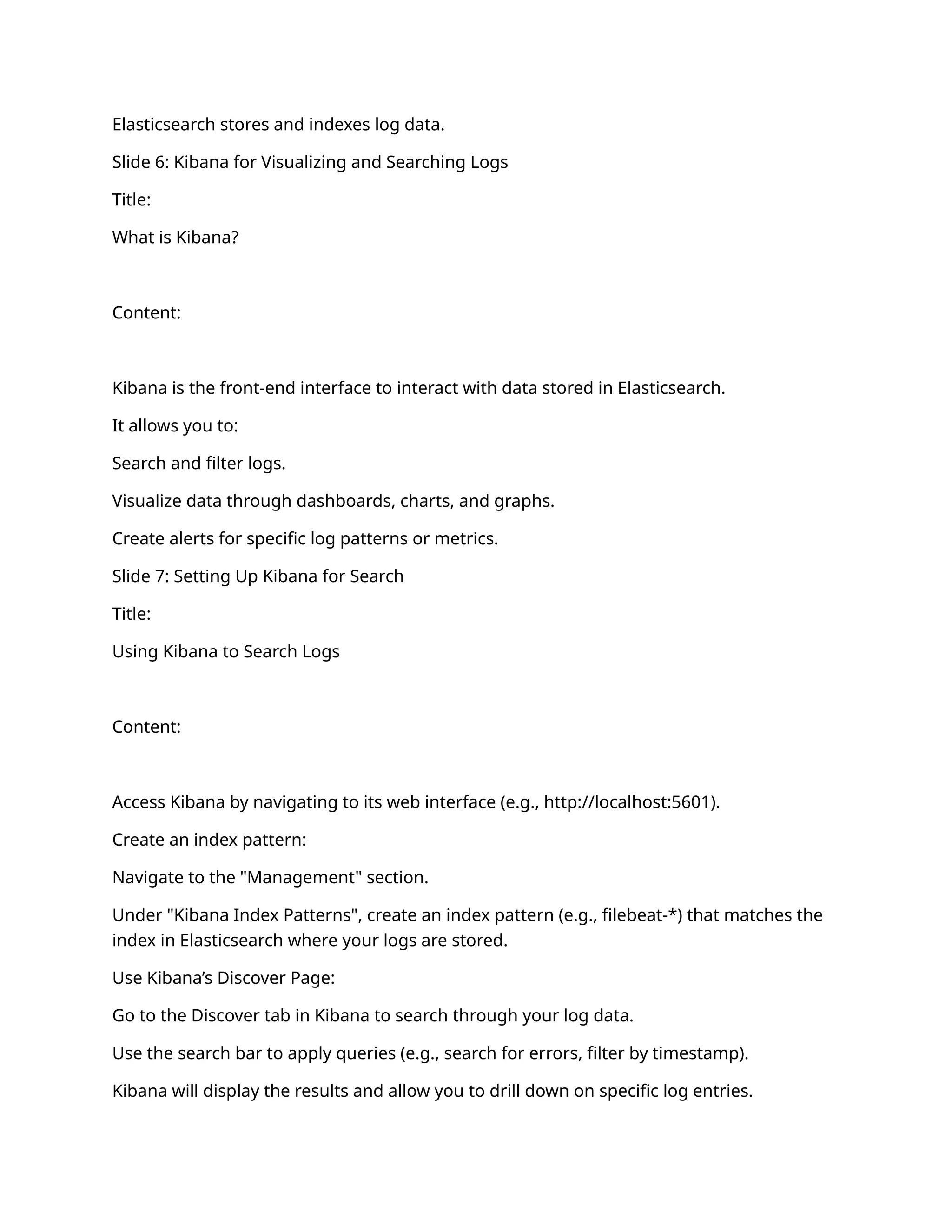 Elasticsearch stores and indexes log data.
Slide 6: Kibana for Visualizing and Searching Logs
Title:
What is Kibana?
Content:
Kibana is the front-end interface to interact with data stored in Elasticsearch.
It allows you to:
Search and filter logs.
Visualize data through dashboards, charts, and graphs.
Create alerts for specific log patterns or metrics.
Slide 7: Setting Up Kibana for Search
Title:
Using Kibana to Search Logs
Content:
Access Kibana by navigating to its web interface (e.g., http://localhost:5601).
Create an index pattern:
Navigate to the "Management" section.
Under "Kibana Index Patterns", create an index pattern (e.g., filebeat-*) that matches the
index in Elasticsearch where your logs are stored.
Use Kibana’s Discover Page:
Go to the Discover tab in Kibana to search through your log data.
Use the search bar to apply queries (e.g., search for errors, filter by timestamp).
Kibana will display the results and allow you to drill down on specific log entries.
 