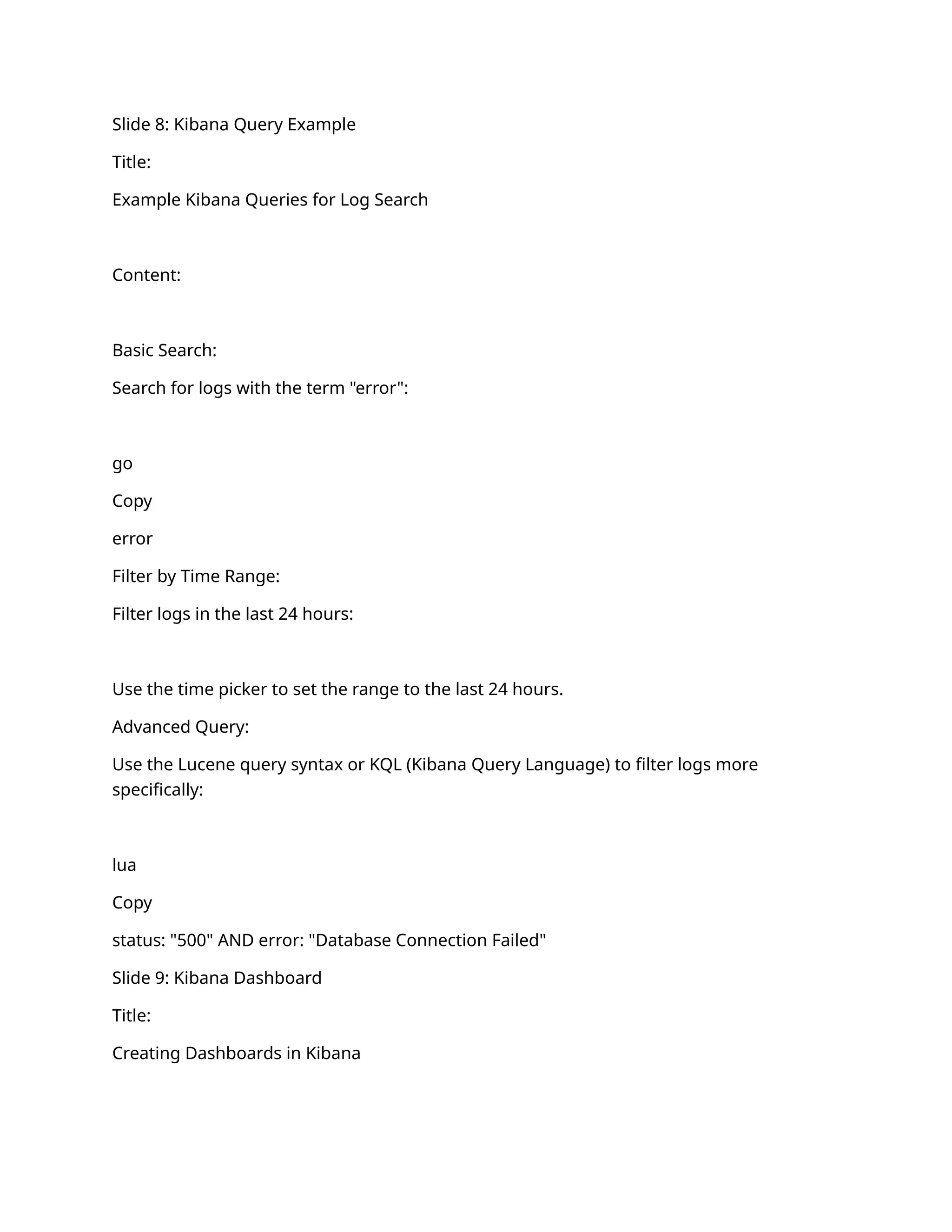 Slide 8: Kibana Query Example
Title:
Example Kibana Queries for Log Search
Content:
Basic Search:
Search for logs with the term "error":
go
Copy
error
Filter by Time Range:
Filter logs in the last 24 hours:
Use the time picker to set the range to the last 24 hours.
Advanced Query:
Use the Lucene query syntax or KQL (Kibana Query Language) to filter logs more
specifically:
lua
Copy
status: "500" AND error: "Database Connection Failed"
Slide 9: Kibana Dashboard
Title:
Creating Dashboards in Kibana
 