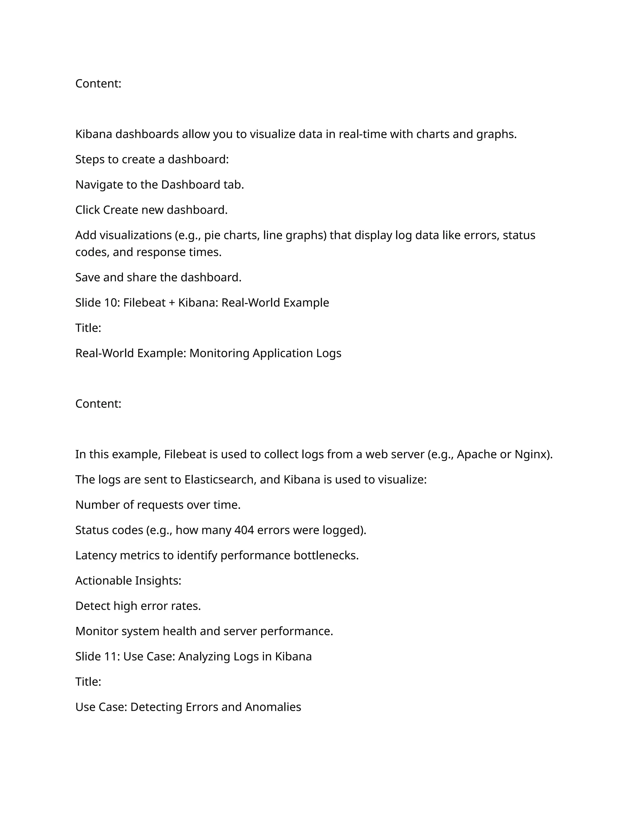 Content:
Kibana dashboards allow you to visualize data in real-time with charts and graphs.
Steps to create a dashboard:
Navigate to the Dashboard tab.
Click Create new dashboard.
Add visualizations (e.g., pie charts, line graphs) that display log data like errors, status
codes, and response times.
Save and share the dashboard.
Slide 10: Filebeat + Kibana: Real-World Example
Title:
Real-World Example: Monitoring Application Logs
Content:
In this example, Filebeat is used to collect logs from a web server (e.g., Apache or Nginx).
The logs are sent to Elasticsearch, and Kibana is used to visualize:
Number of requests over time.
Status codes (e.g., how many 404 errors were logged).
Latency metrics to identify performance bottlenecks.
Actionable Insights:
Detect high error rates.
Monitor system health and server performance.
Slide 11: Use Case: Analyzing Logs in Kibana
Title:
Use Case: Detecting Errors and Anomalies
 