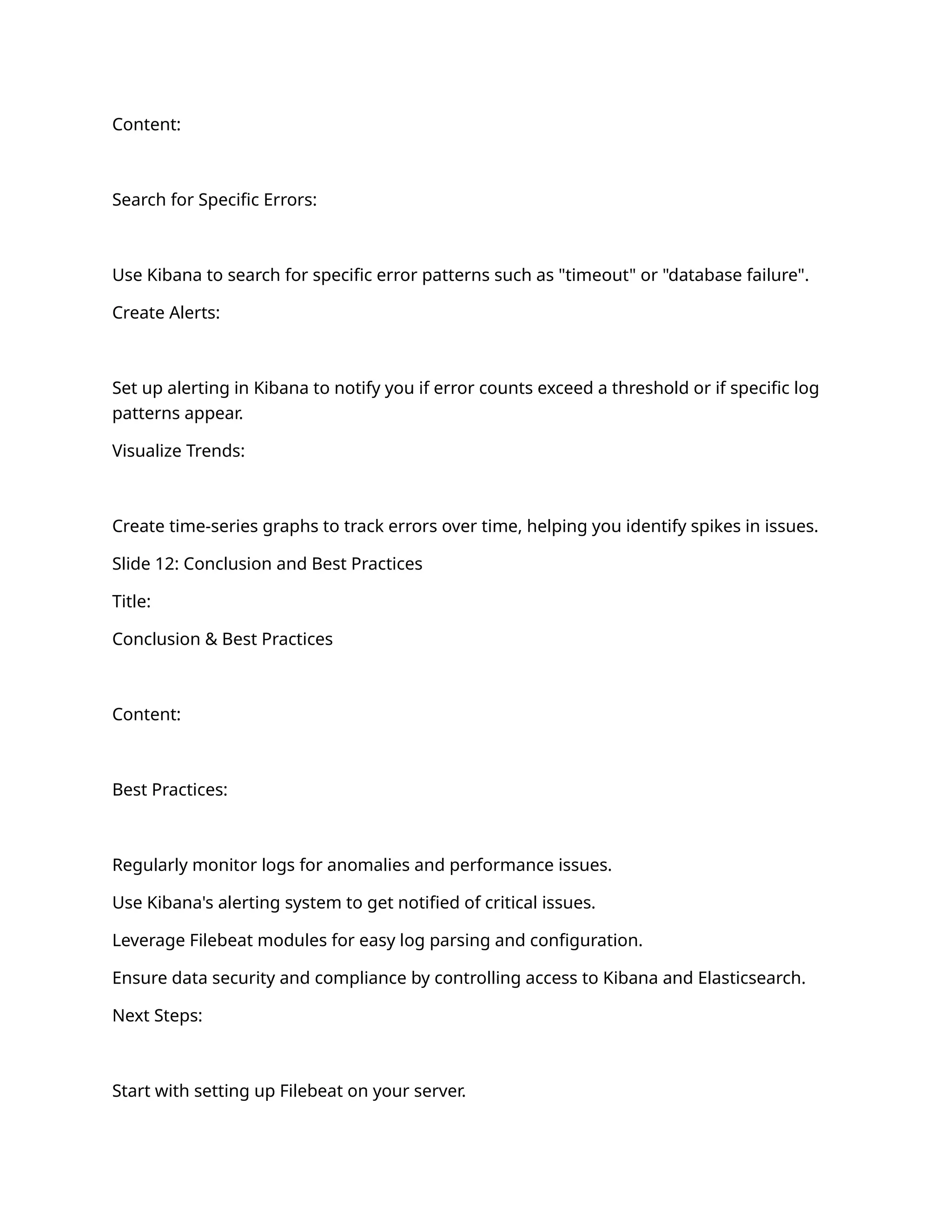 Content:
Search for Specific Errors:
Use Kibana to search for specific error patterns such as "timeout" or "database failure".
Create Alerts:
Set up alerting in Kibana to notify you if error counts exceed a threshold or if specific log
patterns appear.
Visualize Trends:
Create time-series graphs to track errors over time, helping you identify spikes in issues.
Slide 12: Conclusion and Best Practices
Title:
Conclusion & Best Practices
Content:
Best Practices:
Regularly monitor logs for anomalies and performance issues.
Use Kibana's alerting system to get notified of critical issues.
Leverage Filebeat modules for easy log parsing and configuration.
Ensure data security and compliance by controlling access to Kibana and Elasticsearch.
Next Steps:
Start with setting up Filebeat on your server.
 