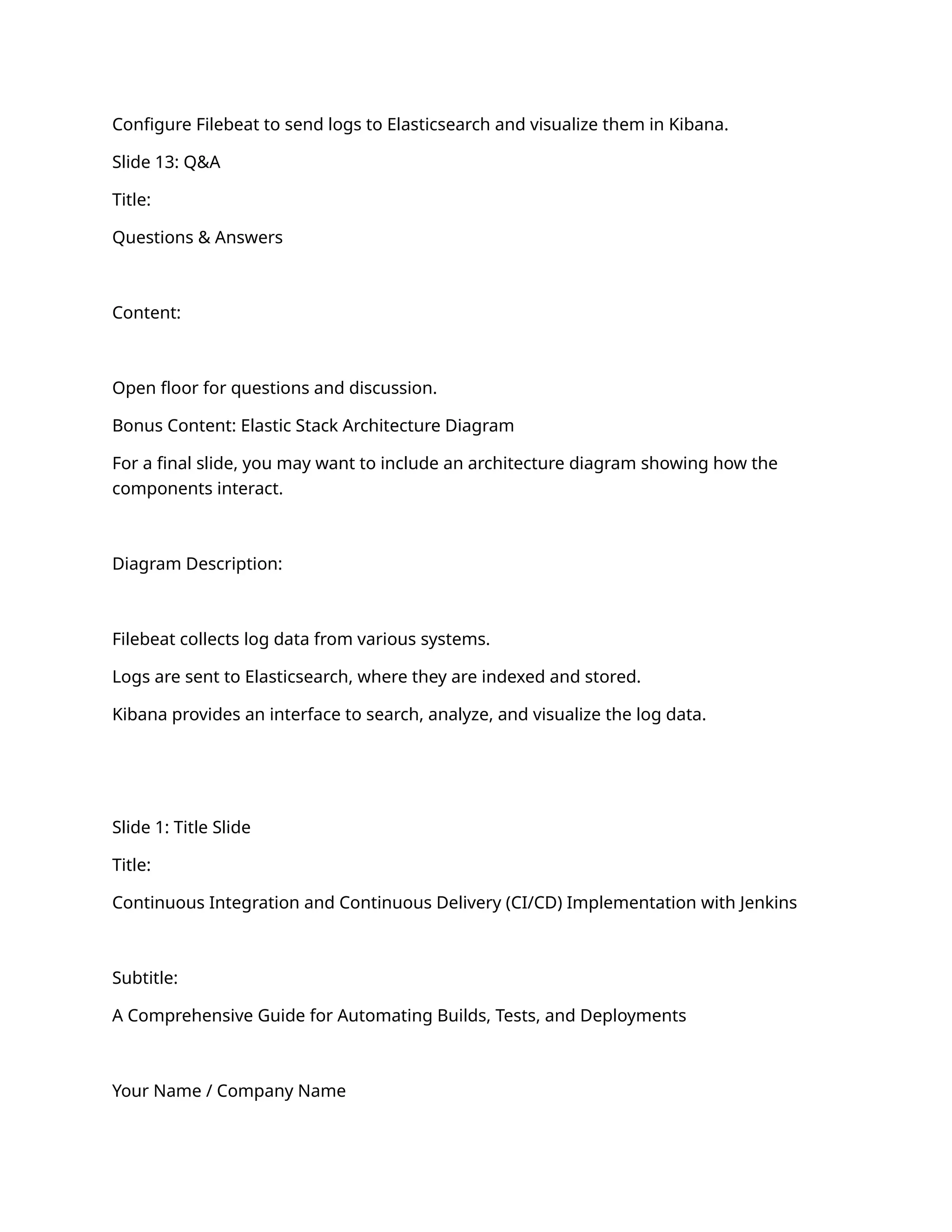 Configure Filebeat to send logs to Elasticsearch and visualize them in Kibana.
Slide 13: Q&A
Title:
Questions & Answers
Content:
Open floor for questions and discussion.
Bonus Content: Elastic Stack Architecture Diagram
For a final slide, you may want to include an architecture diagram showing how the
components interact.
Diagram Description:
Filebeat collects log data from various systems.
Logs are sent to Elasticsearch, where they are indexed and stored.
Kibana provides an interface to search, analyze, and visualize the log data.
Slide 1: Title Slide
Title:
Continuous Integration and Continuous Delivery (CI/CD) Implementation with Jenkins
Subtitle:
A Comprehensive Guide for Automating Builds, Tests, and Deployments
Your Name / Company Name
 