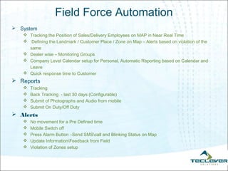 Field Force Automation
 System
    Tracking the Position of Sales/Delivery Employees on MAP in Near Real Time
    Defining the Landmark / Customer Place / Zone on Map – Alerts based on violation of the
     same
    Dealer wise – Monitoring Groups
    Company Level Calendar setup for Personal, Automatic Reporting based on Calendar and
     Leave
    Quick response time to Customer
 Reports
      Tracking
      Back Tracking - last 30 days (Configurable)
      Submit of Photographs and Audio from mobile
      Submit On Duty/Off Duty
 Alerts
      No movement for a Pre Defined time
      Mobile Switch off
      Press Alarm Button –Send SMScall and Blinking Status on Map
      Update InformationFeedback from Field
      Violation of Zones setup
 