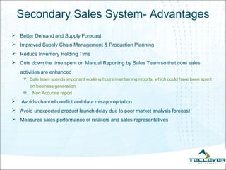 Secondary Sales System- Advantages
 Better Demand and Supply Forecast
 Improved Supply Chain Management & Production Planning
 Reduce Inventory Holding Time
 Cuts down the time spent on Manual Reporting by Sales Team so that core sales
    activities are enhanced
      Sale team spends important working hours maintaining reports, which could have been spent
         on business generation.
         Non Accurate report
   Avoids channel conflict and data misappropriation
 Avoid unexpected product launch delay due to poor market analysis forecast
 Measures sales performance of retailers and sales representatives
 