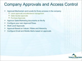 Company Approvals and Access Control
 Approval Mechanism and Levels for Every process in the company
      Leave approvals and attendance management
      Sales Quotes approvals
      Purchase Approvals
   Approve SalesMarketing documents on the fly
   Configure your own Approval Flows
   Multi Level Approvals
   Approval Based on Values  Roles and Hierarchy
   Configure Email and Mobile Alerts based on approvals
 