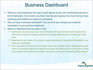 Business Dashboard
 When you are driving down the road, a quick glance at your car's dashboard gives you a
   lot of information. In an instant, you know how fast you're going, how much fuel you have
   remaining and whether the engine is overheating.
 Why not have a business dashboard? You can drive your company by using the
   information on your business dashboard
 What is a dashboard and how does it work
     Dashboards are easier ways to access information within large data sets and to analyze that
       information in hopes of managing performance, making better decisions and lowering overall
       costs.
     Organizations can choose charts, graphs, maps and almost any visualization imaginable to use
       within their dashboards
     Each organization will have its own business needs and corporate culture, identifying the proper
       metrics, providing the right level of detail to end users, and making sure the information is timely
       are all aspects that should be considered  irrespective of the type of dashboard being deployed. 
 