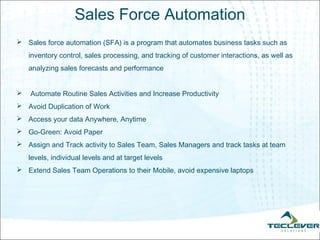 Sales Force Automation
 Sales force automation (SFA) is a program that automates business tasks such as
    inventory control, sales processing, and tracking of customer interactions, as well as
    analyzing sales forecasts and performance


   Automate Routine Sales Activities and Increase Productivity
 Avoid Duplication of Work
 Access your data Anywhere, Anytime
 Go-Green: Avoid Paper
 Assign and Track activity to Sales Team, Sales Managers and track tasks at team
    levels, individual levels and at target levels
 Extend Sales Team Operations to their Mobile, avoid expensive laptops
 