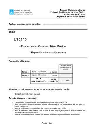 Escolas Oficiais de Idiomas
Proba de Certificación de Nivel Básico
Español –– XUÑO 2008
Expresión e interacción escrita
Páxina 1 de 3
Apelidos e nome da persoa candidata: .........................................................................................
XUÑO
Español
- Proba de certificación. Nivel Básico
* Expresión e interacción escrita
Puntuación e Duración:
NON ESCRIBIR
Uso exclusivo do
corrector
Tarefa 1 Aprox. 25 minutos 12 puntos
Tarefa 2 Aprox. 30minutos 13 puntos
TOTAL
máx. 55 MINUTOS
TOTAL
25 PUNTOS
....... /25
Materiais ou instrumentos que se poden empregar durante a proba:
• Bolígrafo con tinta negra ou azul.
Advertencias para o alumnado:
• Os teléfonos móbiles deben permanecer apagados durante a proba.
• Non se avaliará ningunha tarefa escrita con lapiceiros ou enmendada con líquidos ou
cintas correctoras.
• Non se avaliará nada escrito fóra dos recadros creados para tal fin.
• Non se avaliarán “borradores” das tarefas. A folla empregada para tal efecto deberá ser
entregada ao remate da proba.
• Non se avaliarán aquelas tarefas que estean escritas completamente en maiúsculas.
 