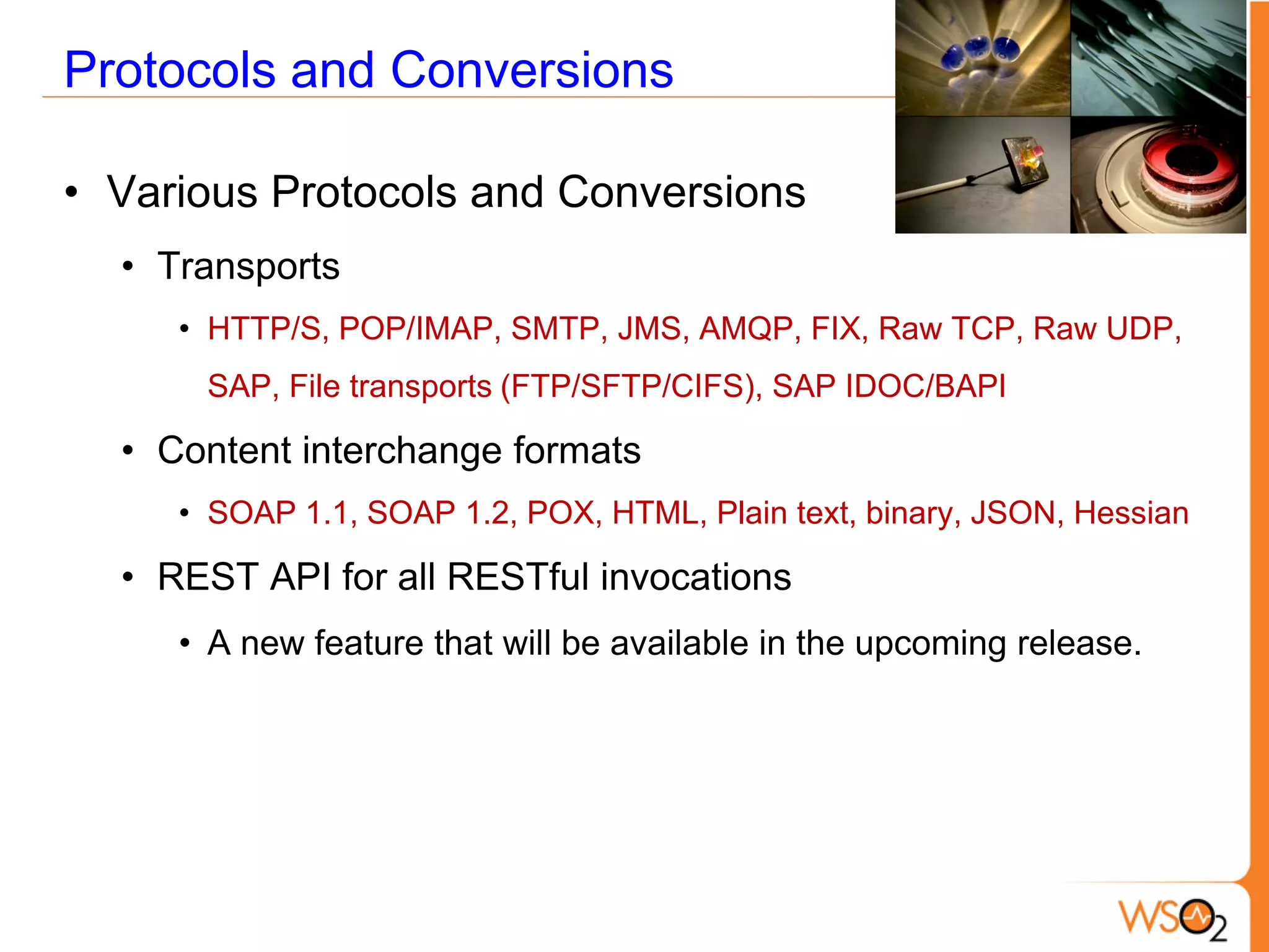 Protocols and Conversions

• Various Protocols and Conversions
  • Transports
     • HTTP/S, POP/IMAP, SMTP, JMS, AMQP, FIX, Raw TCP, Raw UDP,
      SAP, File transports (FTP/SFTP/CIFS), SAP IDOC/BAPI

  • Content interchange formats
     • SOAP 1.1, SOAP 1.2, POX, HTML, Plain text, binary, JSON, Hessian

  • REST API for all RESTful invocations
     • A new feature that will be available in the upcoming release.
 