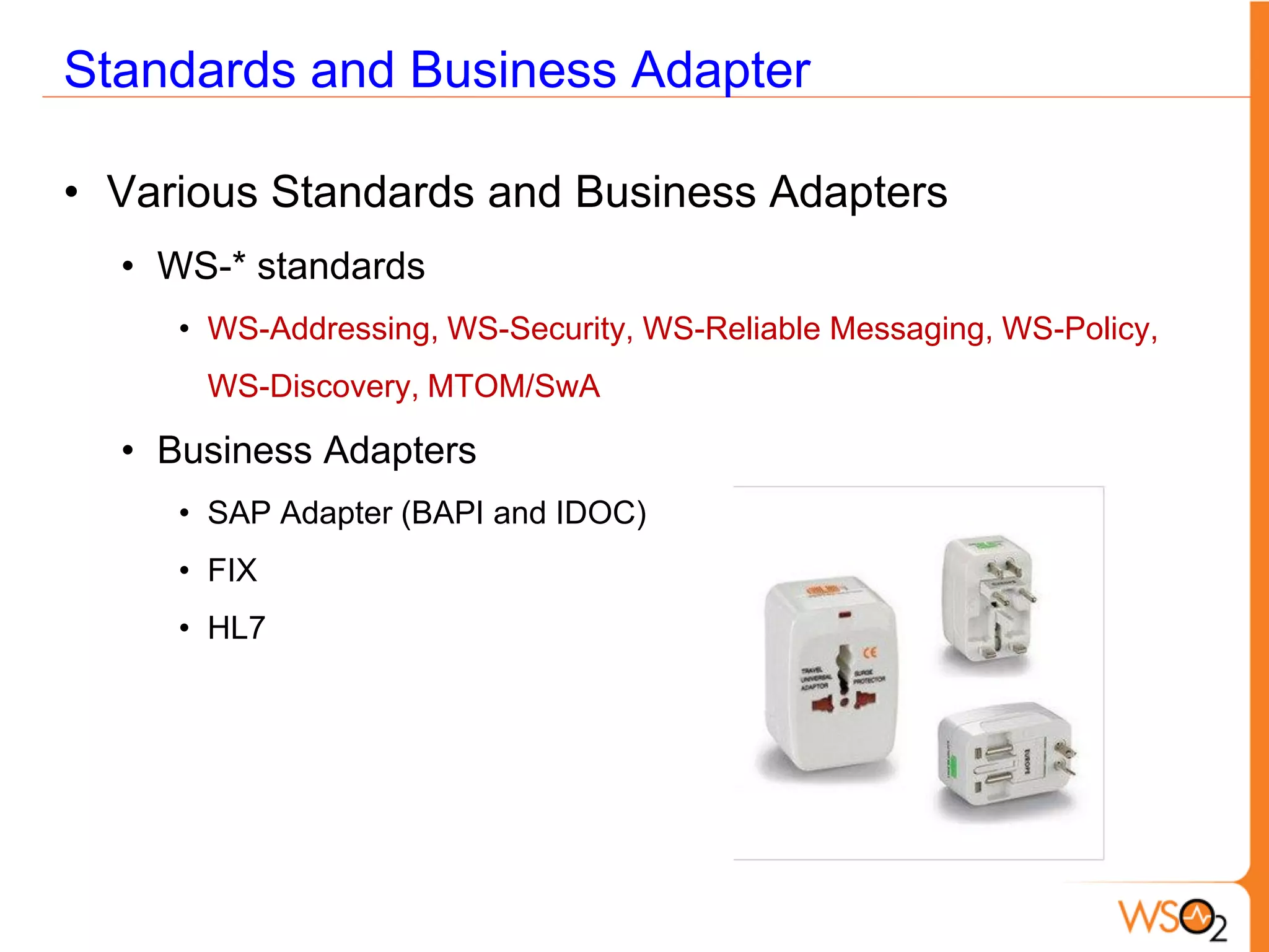 Standards and Business Adapter

• Various Standards and Business Adapters
  • WS-* standards
     • WS-Addressing, WS-Security, WS-Reliable Messaging, WS-Policy,
      WS-Discovery, MTOM/SwA

  • Business Adapters
     • SAP Adapter (BAPI and IDOC)
     • FIX
     • HL7
 