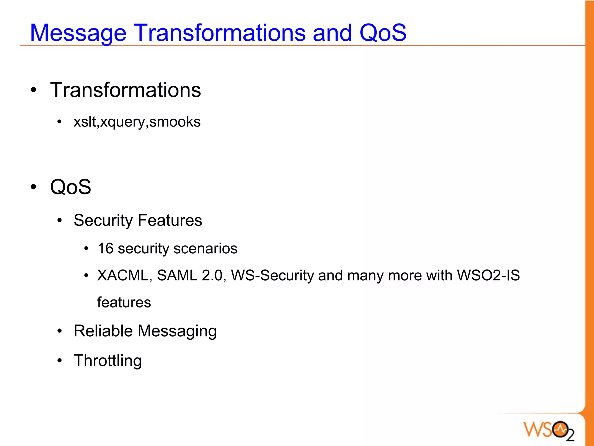 Message Transformations and QoS

• Transformations
  • xslt,xquery,smooks



• QoS
  • Security Features
     • 16 security scenarios
     • XACML, SAML 2.0, WS-Security and many more with WSO2-IS
        features
  • Reliable Messaging
  • Throttling
 