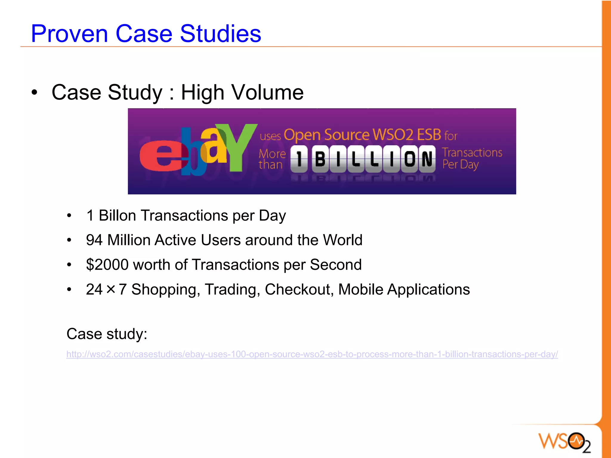 Proven Case Studies

• Case Study : High Volume




   • 1 Billon Transactions per Day
   • 94 Million Active Users around the World
   • $2000 worth of Transactions per Second
   • 24×7 Shopping, Trading, Checkout, Mobile Applications

   Case study:
   http://wso2.com/casestudies/ebay-uses-100-open-source-wso2-esb-to-process-more-than-1-billion-transactions-per-day/
 