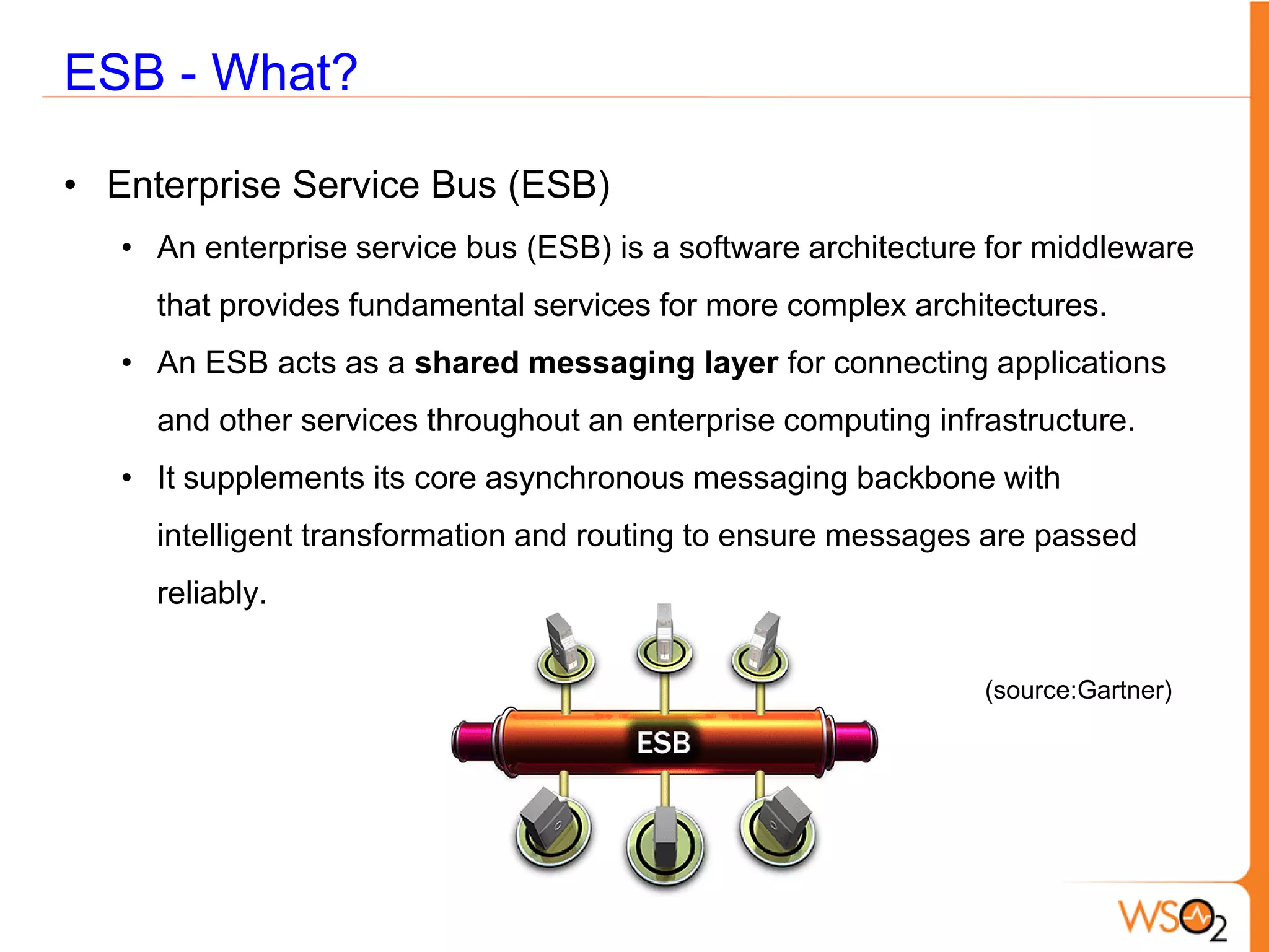 ESB - What?

• Enterprise Service Bus (ESB)
   • An enterprise service bus (ESB) is a software architecture for middleware
     that provides fundamental services for more complex architectures.
   • An ESB acts as a shared messaging layer for connecting applications
     and other services throughout an enterprise computing infrastructure.
   • It supplements its core asynchronous messaging backbone with
     intelligent transformation and routing to ensure messages are passed
     reliably.

                                                               (source:Gartner)
 