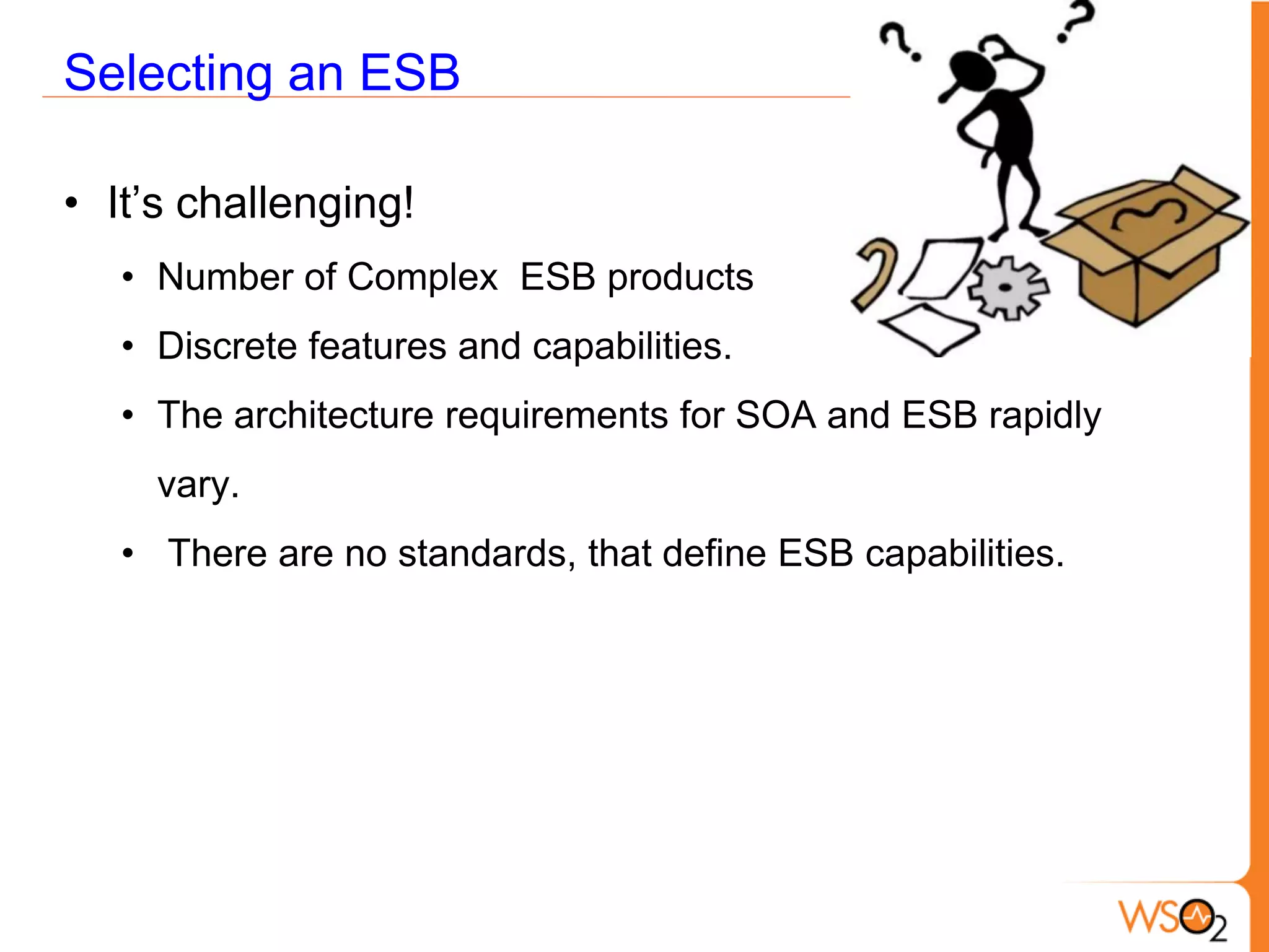 Selecting an ESB

• It’s challenging!
   • Number of Complex ESB products
   • Discrete features and capabilities.
   • The architecture requirements for SOA and ESB rapidly
     vary.
   • There are no standards, that define ESB capabilities.
 