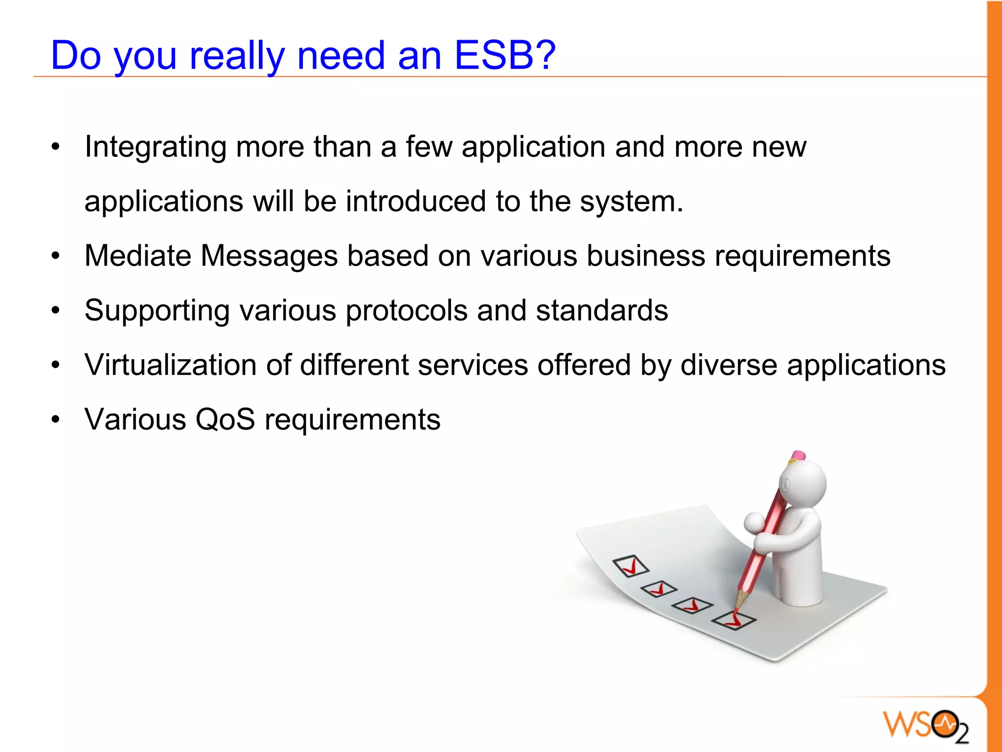Do you really need an ESB?

• Integrating more than a few application and more new
  applications will be introduced to the system.
• Mediate Messages based on various business requirements
• Supporting various protocols and standards
• Virtualization of different services offered by diverse applications
• Various QoS requirements
 