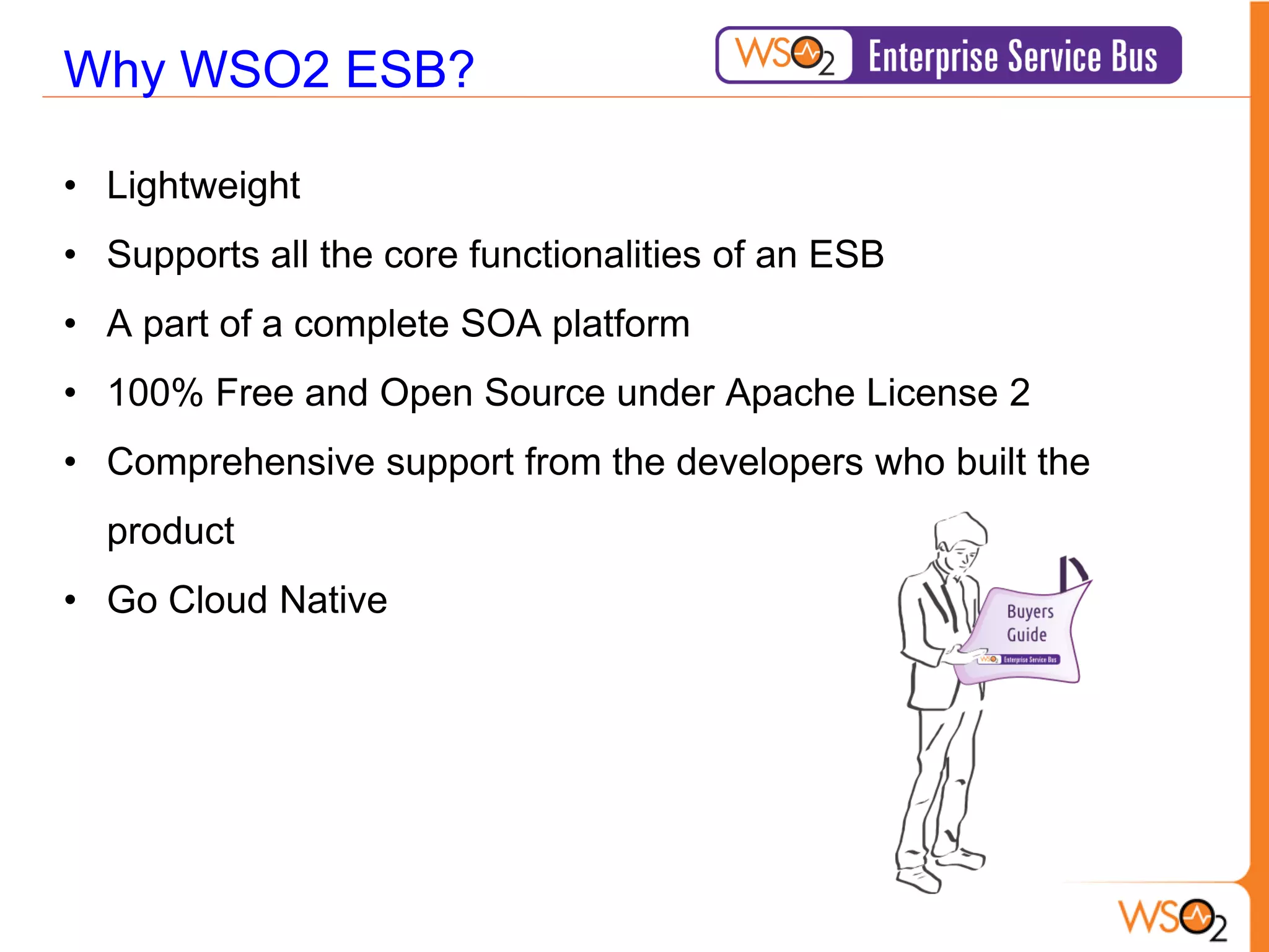 Why WSO2 ESB?

• Lightweight
• Supports all the core functionalities of an ESB
• A part of a complete SOA platform
• 100% Free and Open Source under Apache License 2
• Comprehensive support from the developers who built the
  product
• Go Cloud Native
 