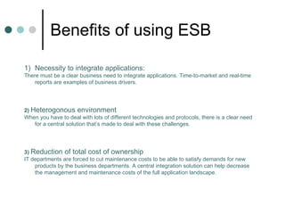 Benefits of using ESB Necessity to integrate applications: There must be a clear business need to integrate applications. Time-to-market and real-time reports are examples of business drivers. 2)   Heterogonous environment When you have to deal with lots of different technologies and protocols, there is a clear need for a central solution that’s made to deal with these challenges. 3)   Reduction of total cost of ownership IT departments are forced to cut maintenance costs to be able to satisfy demands for new products by the business departments. A central integration solution can help decrease the management and maintenance costs of the full application landscape. 