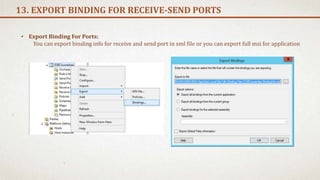 13. EXPORT BINDING FOR RECEIVE-SEND PORTS
• Export Binding For Ports:
You can export binding info for receive and send port in xml file or you can export full msi for application
 