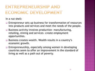 In a nut shell:
 Entrepreneur sets up business for transformation of resources
into products and services and meet the needs of the people.
 Business activity involves production- manufacturing,
retailing, mining and services- create employment
opportunities.
 Business creates wealth. Wealth results in a country’s
economic growth.
 Entrepreneurship, especially among women in developing
countries seem to offer an improvement in the standard of
living as well as a path out of poverty.
10
 
