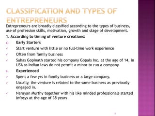 Entrepreneurs are broadly classified according to the types of business,
use of profession skills, motivation, growth and stage of development.
1. According to timing of venture creations:
a) Early Starters
 Start venture with little or no full-time work experience
 Often from family business
 Suhas Gopinath started his company Gopals Inc. at the age of 14, in
USA as Indian laws do not permit a minor to run a company.
b. Experienced
 Spent a few yrs in family business or a large company.
 Usually, the venture is related to the same business as previously
engaged in.
 Narayan Murthy together with his like minded professionals started
Infosys at the age of 35 years
11
 
