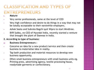 c. Mature
• Very senior professionals, some at the level of CEO
• Very high confidence and desire to do things in a way that may not
be totally acceptable to their earstwhile employers.
• Ashok Soota and Subroto Bagchi quit Wipro to start Mindtree.
• BVR Subbu, ex-CEO of Hyundai India, recently started a venture
that brought the plant of Daewoo in India.
2. According to type of business:
a) Business Entrepreneurs :
• Conceive an idea for a new product/service and then create
business to materialise idea in reality.
• Tap both production and material resources to develop new
business opportunity.
• Often small business entrepreneurs with small business units eg.
Printing press, advertising agency, textile processing house,
readymade garments or confectionary.
12
 