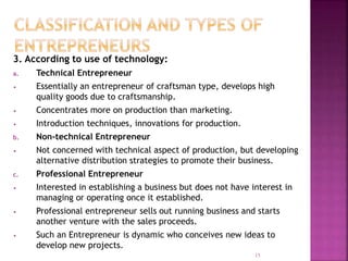 3. According to use of technology:
a. Technical Entrepreneur
• Essentially an entrepreneur of craftsman type, develops high
quality goods due to craftsmanship.
• Concentrates more on production than marketing.
• Introduction techniques, innovations for production.
b. Non-technical Entrepreneur
• Not concerned with technical aspect of production, but developing
alternative distribution strategies to promote their business.
c. Professional Entrepreneur
• Interested in establishing a business but does not have interest in
managing or operating once it established.
• Professional entrepreneur sells out running business and starts
another venture with the sales proceeds.
• Such an Entrepreneur is dynamic who conceives new ideas to
develop new projects.
15
 