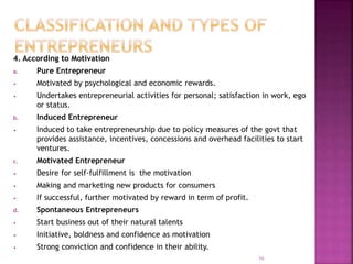 4. According to Motivation
a. Pure Entrepreneur
• Motivated by psychological and economic rewards.
• Undertakes entrepreneurial activities for personal; satisfaction in work, ego
or status.
b. Induced Entrepreneur
• Induced to take entrepreneurship due to policy measures of the govt that
provides assistance, incentives, concessions and overhead facilities to start
ventures.
c. Motivated Entrepreneur
• Desire for self-fulfillment is the motivation
• Making and marketing new products for consumers
• If successful, further motivated by reward in term of profit.
d. Spontaneous Entrepreneurs
• Start business out of their natural talents
• Initiative, boldness and confidence as motivation
• Strong conviction and confidence in their ability.
16
 