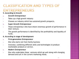 5. According to Growth
a. Growth Entrepreneur
• Takes up a high growth industry
• Chooses an industry which has sustained growth prospects.
b. Super-Growth Entrepreneur
• Those entrepreneur who have shown enormous growth of performance in
their venture.
• The growth performance is identified by the profitability and liquidity of
funds.
6. According to stage of development
a. First-generation Entrepreneur
• One who starts not from family business
• Innovator, combining different skills and technologies to produce
marketable products or service.
b. Modern Entrepreneur
• One who undertakes those ventures which go well along with changing
demand and suit in the current marketing needs.
17
 