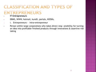 • IT Entrepreneurs
• DBMS, WWW, hotmail, kundli, portals, KIOSKs.
i. Entrepreneurs - intra+entrepreneur
• Person within large corporations who takes direct resp -onsibility for turning
an idea into profitable finished products through innovations & assertive risk
taking
21
 
