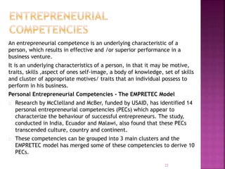 An entrepreneurial competence is an underlying characteristic of a
person, which results in effective and /or superior performance in a
business venture.
It is an underlying characteristics of a person, in that it may be motive,
traits, skills ,aspect of ones self-image, a body of knowledge, set of skills
and cluster of appropriate motives/ traits that an individual possess to
perform in his business.
Personal Entrepreneurial Competencies - The EMPRETEC Model
Research by McClelland and McBer, funded by USAID, has identified 14
personal entrepreneurial competencies (PECs) which appear to
characterize the behaviour of successful entrepreneurs. The study,
conducted in India, Ecuador and Malawi, also found that these PECs
transcended culture, country and continent.
These competencies can be grouped into 3 main clusters and the
EMPRETEC model has merged some of these competencies to derive 10
PECs.
22
 