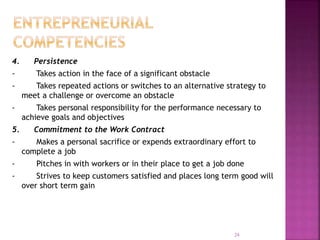 4. Persistence
- Takes action in the face of a significant obstacle
- Takes repeated actions or switches to an alternative strategy to
meet a challenge or overcome an obstacle
- Takes personal responsibility for the performance necessary to
achieve goals and objectives
5. Commitment to the Work Contract
- Makes a personal sacrifice or expends extraordinary effort to
complete a job
- Pitches in with workers or in their place to get a job done
- Strives to keep customers satisfied and places long term good will
over short term gain
24
 