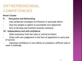 Power Cluster
9. Persuasion and Networking
- Uses deliberate strategies to influence or persuade others
- Uses key people as agents to accomplish own objectives
- Acts to develop and maintain business contracts
10. Independence and self-confidence
- Seeks autonomy from the rules or control of others
- Sticks with own judgement in the face of opposition or early lack
of success
- Expresses confidence in own ability to complete a difficult task or
meet a challenge
26
 