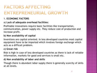 1. ECONOMIC FACTORS
a) Lack of adequate overhead facilities:
Profitable innovations require basic facilities like transportation,
communication, power supply etc. They reduce cost of production and
increase profit.
b) Non availability of capital
Inventions are capital oriented. In less developed countries most capital
equipment have to be imported which involves foreign exchange which
acts as a difficult problem.
c) Great risk
Risk is high in case of less developed countries as there is lack of reliable
information, markets for good and services is small etc.
d) Non availability of labor and skills
Though there is abundant labor supply there is generally scarcity of skills
at all levels.
27
 