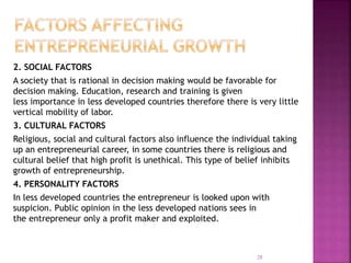 2. SOCIAL FACTORS
A society that is rational in decision making would be favorable for
decision making. Education, research and training is given
less importance in less developed countries therefore there is very little
vertical mobility of labor.
3. CULTURAL FACTORS
Religious, social and cultural factors also influence the individual taking
up an entrepreneurial career, in some countries there is religious and
cultural belief that high profit is unethical. This type of belief inhibits
growth of entrepreneurship.
4. PERSONALITY FACTORS
In less developed countries the entrepreneur is looked upon with
suspicion. Public opinion in the less developed nations sees in
the entrepreneur only a profit maker and exploited.
28
 