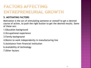 5. MOTIVATING FACTORS
Motivation is the act of stimulating someone or oneself to get a desired
course of action, to push the right button to get the desired results. Some
of these are:
1.Education background
2.Occupational experience
3.Family background
4.Desire to work independently in manufacturing line
5.Assistance from financial institution
6.Availability of technology
7.Other factors
29
 