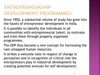 Since 1950, a substantial volume of study has gone into
the facets of entrepreneur development in India.
It is possible to identify the individuals in all
communities with entrepreneurial talent, to motivate
and train them through properly organized
programmes.
The EDP thus became a new concept for harnessing the
vast untapped human resources.
It strikes a welcome note in respect of change in
perception and in recognition of critical role the
entrepreneurs play in industrial development by
creating potential avenues for self development.
30
 