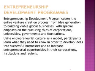 Entrepreneurship Development Program covers the
entire venture creation process, from idea generation
to building viable global businesses, with special
emphasis on the nurturing roles of corporations,
universities, governments and foundations.
Using entrepreneurial culture as a model, participants
learn what they need to know in order to develop ideas
into successful businesses and to increase
entrepreneurial opportunities in their corporations,
institutions and regions.
31
 