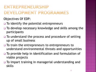 Objectives Of EDP:
 To identify the potential entrepreneurs
 To develop necessary knowledge and skills among the
participants
 To understand the process and procedure of setting
up of small business
 To train the entrepreneurs to entrepreneurs to
understand environmental threats and opportunities
 To provide help in identification and formulation of
viable projects
 To impart training in managerial understanding and
skills
33
 