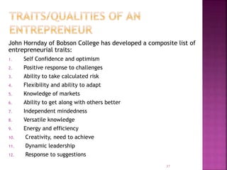 John Hornday of Bobson College has developed a composite list of
entrepreneurial traits:
1. Self Confidence and optimism
2. Positive response to challenges
3. Ability to take calculated risk
4. Flexibility and ability to adapt
5. Knowledge of markets
6. Ability to get along with others better
7. Independent mindedness
8. Versatile knowledge
9. Energy and efficiency
10. Creativity, need to achieve
11. Dynamic leadership
12. Response to suggestions
37
 