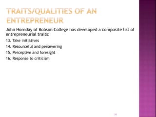 John Hornday of Bobson College has developed a composite list of
entrepreneurial traits:
13. Take initiatives
14. Resourceful and persevering
15. Perceptive and foresight
16. Response to criticism
38
 