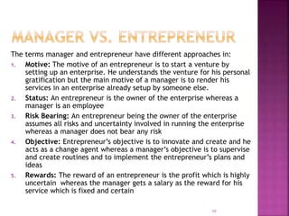 The terms manager and entrepreneur have different approaches in:
1. Motive: The motive of an entrepreneur is to start a venture by
setting up an enterprise. He understands the venture for his personal
gratification but the main motive of a manager is to render his
services in an enterprise already setup by someone else.
2. Status: An entrepreneur is the owner of the enterprise whereas a
manager is an employee
3. Risk Bearing: An entrepreneur being the owner of the enterprise
assumes all risks and uncertainty involved in running the enterprise
whereas a manager does not bear any risk
4. Objective: Entrepreneur’s objective is to innovate and create and he
acts as a change agent whereas a manager’s objective is to supervise
and create routines and to implement the entrepreneur’s plans and
ideas
5. Rewards: The reward of an entrepreneur is the profit which is highly
uncertain whereas the manager gets a salary as the reward for his
service which is fixed and certain
39
 